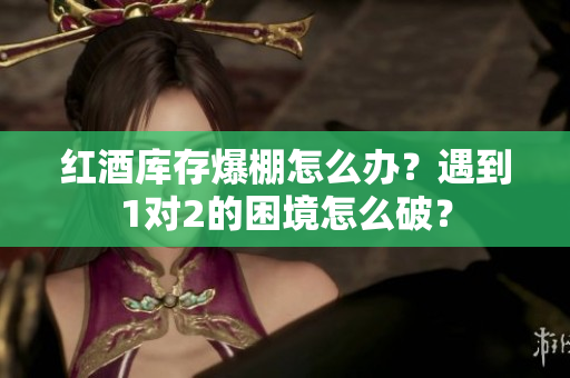 红酒库存爆棚怎么办？遇到1对2的困境怎么破？