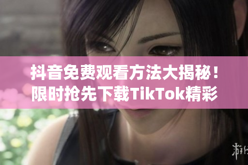 抖音免费观看方法大揭秘！限时抢先下载TikTok精彩内容享不停(1)