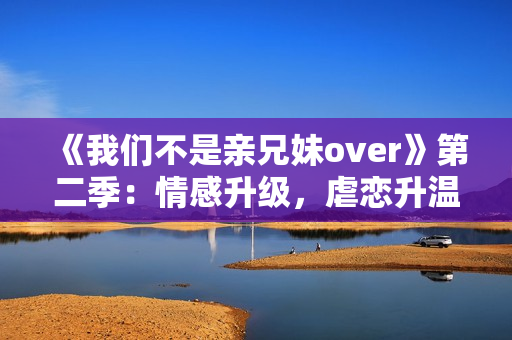 《我们不是亲兄妹over》第二季：情感升级，虐恋升温