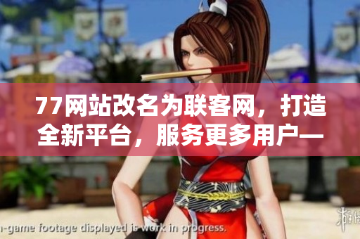 77网站改名为联客网，打造全新平台，服务更多用户——一个新时代的开端