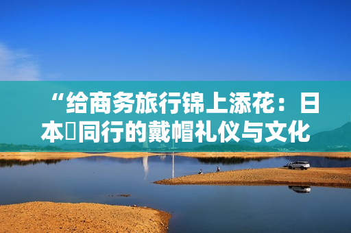 “给商务旅行锦上添花：日本巜同行的戴帽礼仪与文化价值”