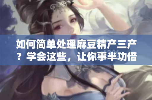 如何简单处理麻豆精产三产？学会这些，让你事半功倍