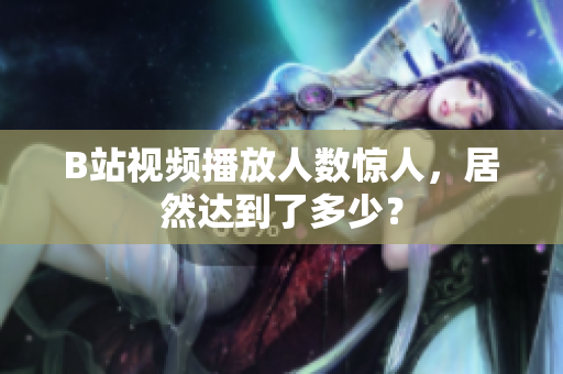 B站视频播放人数惊人，居然达到了多少？