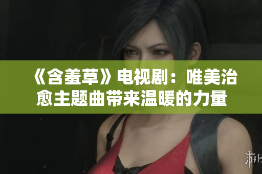 《含羞草》电视剧：唯美治愈主题曲带来温暖的力量