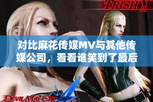 对比麻花传媒MV与其他传媒公司，看看谁笑到了最后