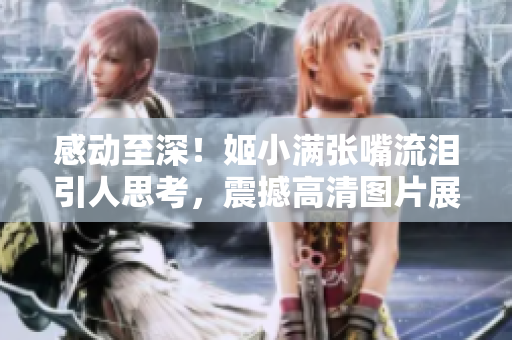 感动至深！姬小满张嘴流泪引人思考，震撼高清图片展现内心情感