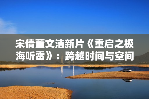 宋倩董文洁新片《重启之极海听雷》：跨越时间与空间的生死考验