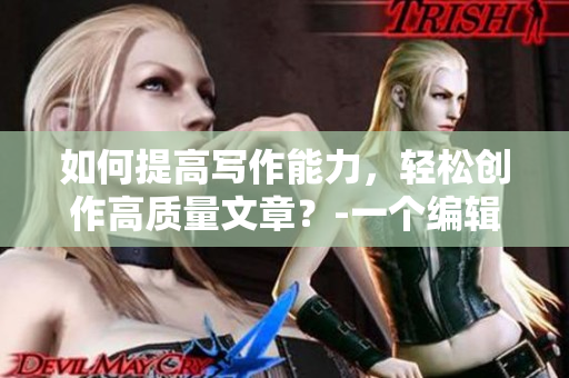 如何提高写作能力，轻松创作高质量文章？-一个编辑的经验分享