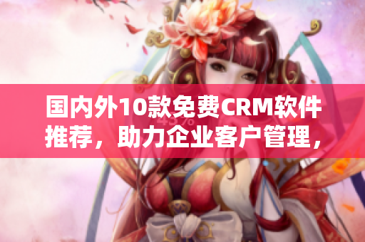 国内外10款免费CRM软件推荐，助力企业客户管理，提升客户满意度