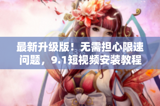 最新升级版！无需担心限速问题，9.1短视频安装教程来啦！