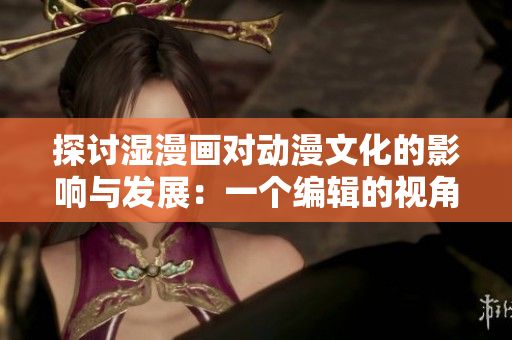探讨湿漫画对动漫文化的影响与发展：一个编辑的视角