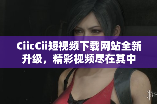 CiicCii短视频下载网站全新升级，精彩视频尽在其中