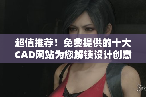 超值推荐！免费提供的十大CAD网站为您解锁设计创意！