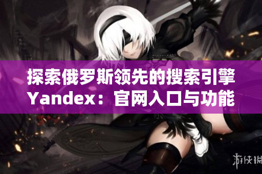 探索俄罗斯领先的搜索引擎Yandex：官网入口与功能介绍