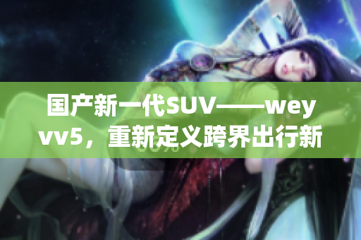 国产新一代SUV——weyvv5，重新定义跨界出行新体验