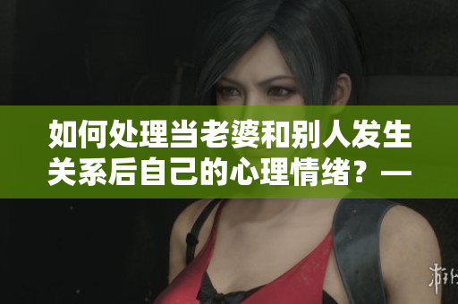如何处理当老婆和别人发生关系后自己的心理情绪？——一个编辑的思考