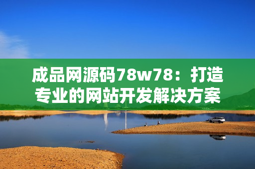 成品网源码78w78：打造专业的网站开发解决方案