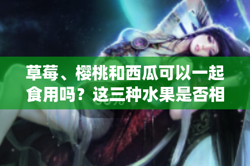 草莓、樱桃和西瓜可以一起食用吗？这三种水果是否相容？(1)