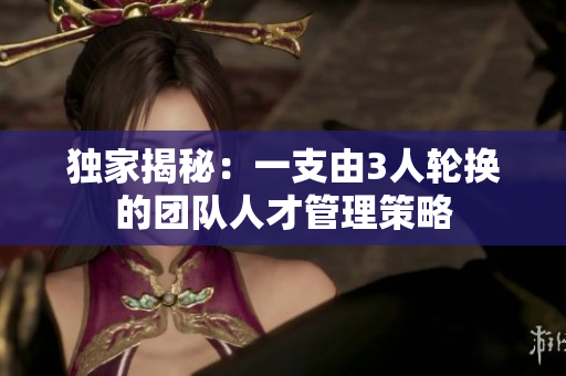 独家揭秘：一支由3人轮换的团队人才管理策略