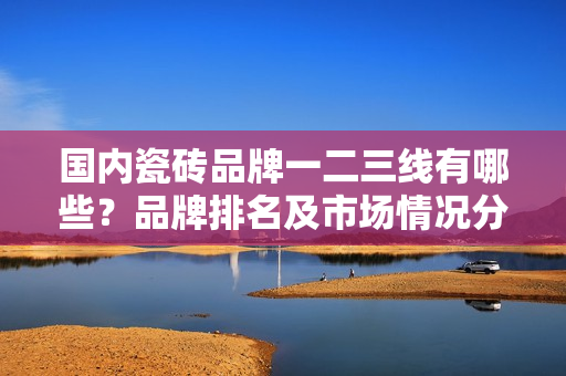 国内瓷砖品牌一二三线有哪些？品牌排名及市场情况分析