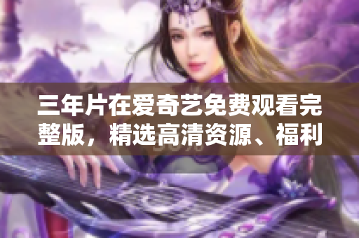 三年片在爱奇艺免费观看完整版，精选高清资源、福利大全