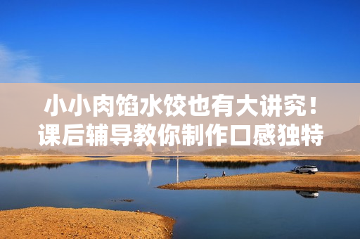 小小肉馅水饺也有大讲究！课后辅导教你制作口感独特的肉馅小水饺
