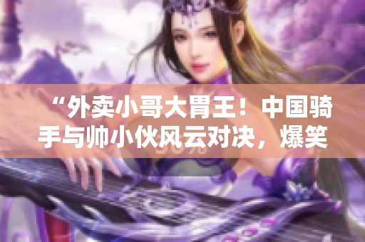 “外卖小哥大胃王！中国骑手与帅小伙风云对决，爆笑大视频！”