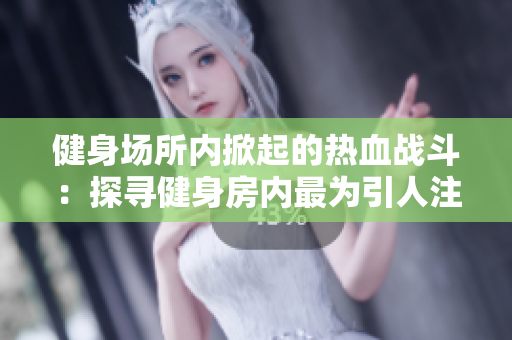 健身场所内掀起的热血战斗：探寻健身房内最为引人注目的一幕