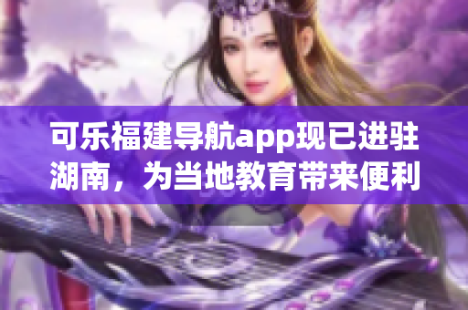 可乐福建导航app现已进驻湖南，为当地教育带来便利