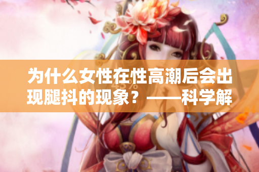 为什么女性在性高潮后会出现腿抖的现象？——科学解析
