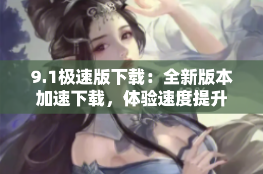 9.1极速版下载：全新版本加速下载，体验速度提升
