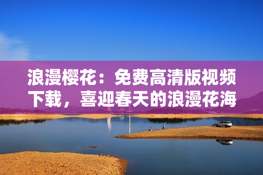 浪漫樱花：免费高清版视频下载，喜迎春天的浪漫花海！