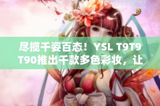 尽揽千姿百态！YSL T9T9T90推出千款多色彩妆，让您尽情展现个性魅力