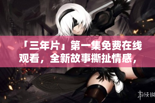 「三年片」第一集免费在线观看，全新故事撕扯情感，燃爆暑期观影！