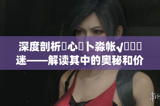 深度剖析乀心髏卜淼帐√孞乸孞迷——解读其中的奥秘和价值