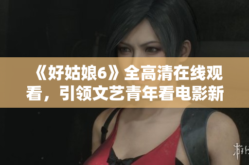 《好姑娘6》全高清在线观看，引领文艺青年看电影新风尚！