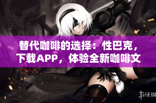 替代咖啡的选择：性巴克，下载APP，体验全新咖啡文化！