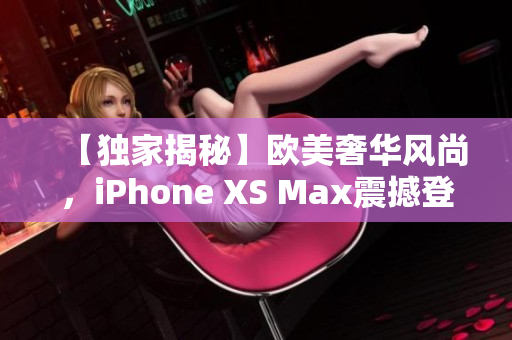 【独家揭秘】欧美奢华风尚，iPhone XS Max震撼登场