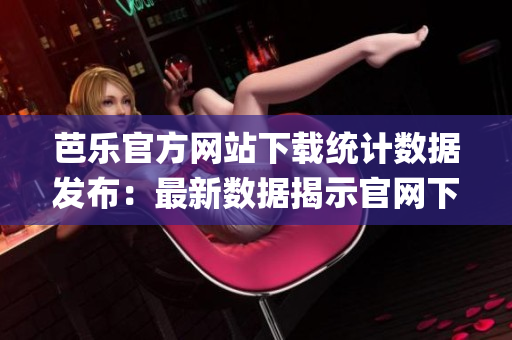 芭乐官方网站下载统计数据发布：最新数据揭示官网下载趋势(1)