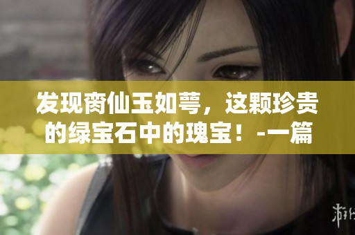 发现脔仙玉如萼，这颗珍贵的绿宝石中的瑰宝！-一篇深入细致的介绍