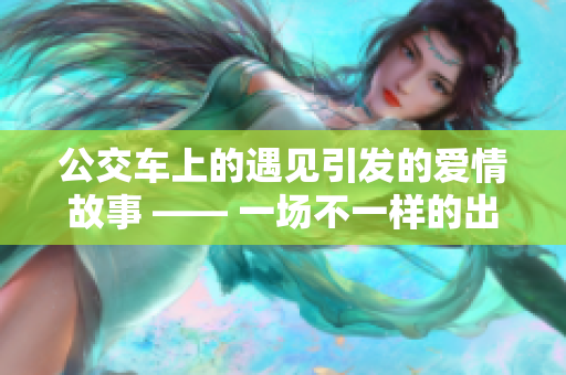 公交车上的遇见引发的爱情故事 —— 一场不一样的出行经历