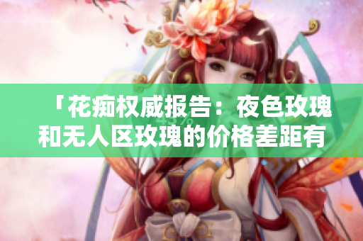 「花痴权威报告：夜色玫瑰和无人区玫瑰的价格差距有多大？」