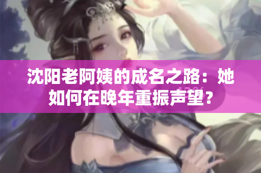 沈阳老阿姨的成名之路：她如何在晚年重振声望？