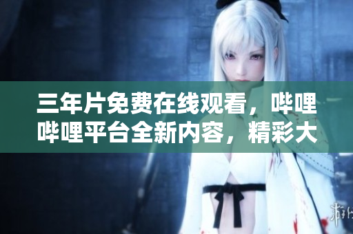 三年片免费在线观看，哔哩哔哩平台全新内容，精彩大片超值享受