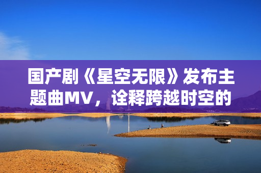 国产剧《星空无限》发布主题曲MV，诠释跨越时空的爱恋之情！