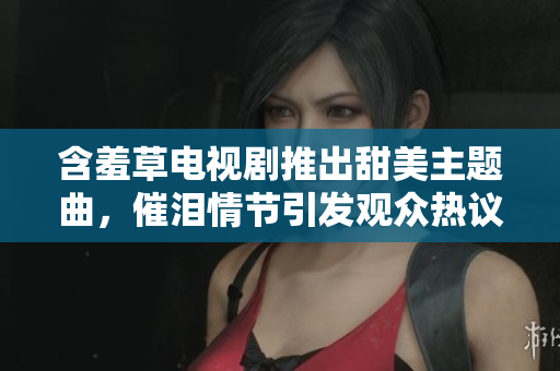 含羞草电视剧推出甜美主题曲，催泪情节引发观众热议