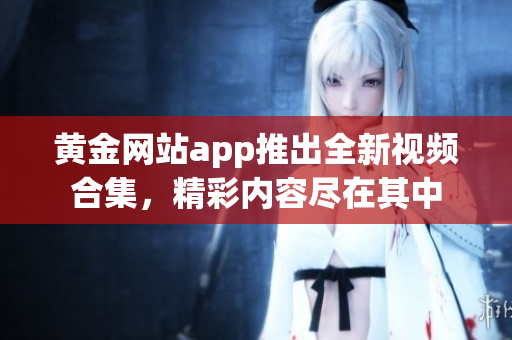 黄金网站app推出全新视频合集，精彩内容尽在其中