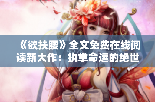 《欲扶腰》全文免费在线阅读新大作：执掌命运的绝世豪门传奇