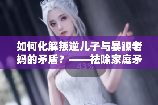 如何化解叛逆儿子与暴躁老妈的矛盾？——祛除家庭矛盾的简易方法