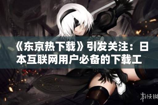 《东京热下载》引发关注：日本互联网用户必备的下载工具!